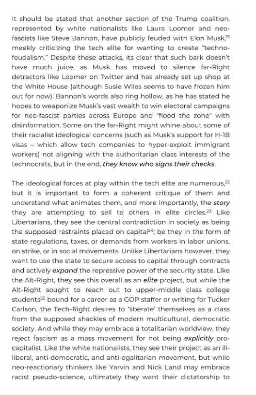 It should be stated that another section of the Trump coalition, represented by white nationalists like Laura Loomer and neo- fascists like Steve Bannon, have publicly feuded with Elon Musk> meekly criticizing the tech elite for wanting to create “techno- feudalism.” Despite these attacks, its clear that such bark doesn’t have much juice, as Musk has moved to silence far-Right detractors like Loomer on Twitter and has already set up shop at the White House (although Susie Wiles seems to have frozen him out for now). Bannon’s words also ring hollow, as he has stated he hopes to weaponize MusK’s vast wealth to win electoral campaigns. for neo-fascist parties across Europe and “flood the zone" with disinformation. Some on the far-Right might whine about some of their racialist ideological concerns (such as Musk’s support for H-18 visas - which allow tech companies to hyper-exploit immigrant workers) not aligning with the authoritarian class interests of the technocrats, but in the end, they know who signs their checks.  ‘The ideological forces at play within the tech elite are numerous but it is important to form a coherent critique of them and understand what animates them, and more importantly, the story they are attempting to sell to others in elite circles® Like Libertarians, they see the central contradiction in society as being the supposed restraints placed on capital; be they in the form of state regulations, taxes, or demands from workers in labor unions, on strike, or in social movements. Unlike Libertarians however, they Want to use the state to secure access to capital through contracts and actively expand the repressive power of the security state. Like the Alt-Right, they see this overall as an elite project, but while the Alt-Right sought to reach out to upper-middle class college students? bound for a career as a GOP staffer or writing for Tucker Carlson, the Tech-Right desires to ‘liberate’ themselves as a class from the supposed shackles of modern multicultural, democratic society. And while they may embrace a totalitarian worldview, they reject fascism as a mass movement for not being explicitly pro- capitalist. Like the white nationalists, they see their project as an liberal, anti-democratic, and anti-egalitarian movement, but while neo-reactionary thinkers like Yarvin and Nick Land may embrace racist pseudo-science, ultimately they want their dictatorship to  